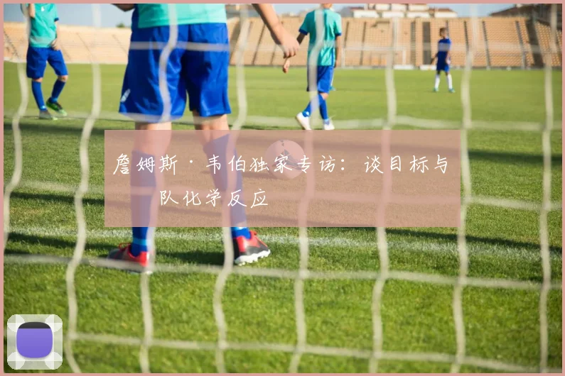 詹姆斯·韦伯独家专访：谈目标与团队化学反应