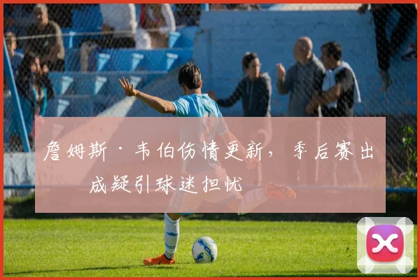 詹姆斯·韦伯伤情更新，季后赛出战成疑引球迷担忧