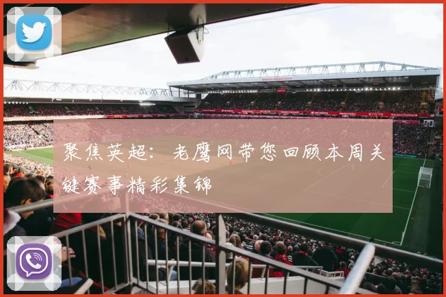 聚焦英超：老鹰网带您回顾本周关键赛事精彩集锦